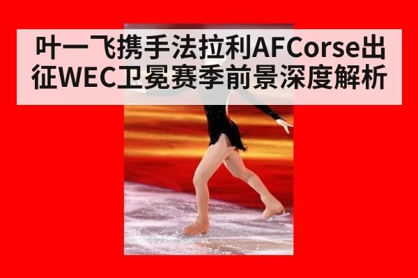 叶一飞携手法拉利AFCorse出征WEC卫冕赛季前景深度解析